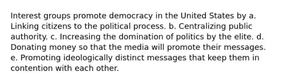 Interest groups promote democracy in the United States by a. Linking citizens to the political process. b. Centralizing public authority. c. Increasing the domination of politics by the elite. d. Donating money so that the media will promote their messages. e. Promoting ideologically distinct messages that keep them in contention with each other.