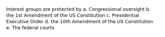 Interest groups are protected by a. Congressional oversight b. the 1st Amendment of the US Constitution c. Presidential Executive Order d. the 10th Amendment of the US Constitution e. The federal courts