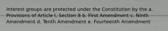 Interest groups are protected under the Constitution by the a. Provisions of Article I, Section 8 b. First Amendment c. Ninth Amendment d. Tenth Amendment e. Fourteenth Amendment