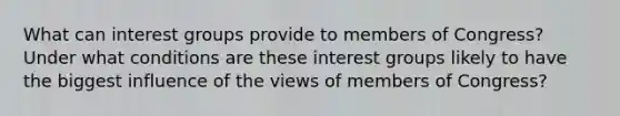 What can interest groups provide to members of Congress? Under what conditions are these interest groups likely to have the biggest influence of the views of members of Congress?