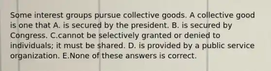 Some interest groups pursue collective goods. A collective good is one that A. is secured by the president. B. is secured by Congress. C.cannot be selectively granted or denied to individuals; it must be shared. D. is provided by a public service organization. E.None of these answers is correct.