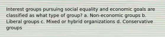 Interest groups pursuing social equality and economic goals are classified as what type of group? a. Non-economic groups b. Liberal groups c. Mixed or hybrid organizations d. Conservative groups