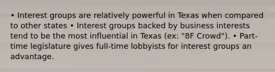 • Interest groups are relatively powerful in Texas when compared to other states • Interest groups backed by business interests tend to be the most influential in Texas (ex: "8F Crowd"). • Part-time legislature gives full-time lobbyists for interest groups an advantage.