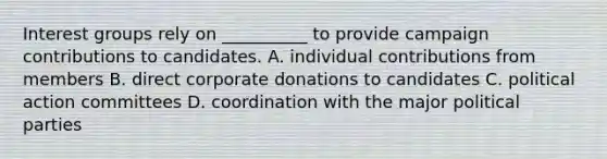 Interest groups rely on __________ to provide campaign contributions to candidates. A. individual contributions from members B. direct corporate donations to candidates C. political action committees D. coordination with the major political parties