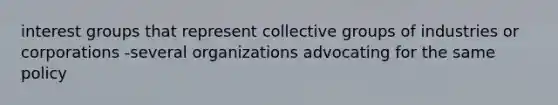 interest groups that represent collective groups of industries or corporations -several organizations advocating for the same policy