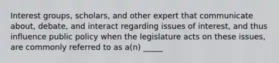 Interest groups, scholars, and other expert that communicate about, debate, and interact regarding issues of interest, and thus influence public policy when the legislature acts on these issues, are commonly referred to as a(n) _____