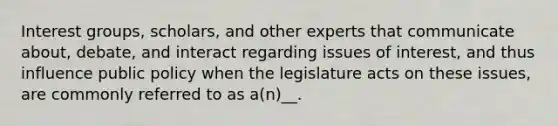 Interest groups, scholars, and other experts that communicate about, debate, and interact regarding issues of interest, and thus influence public policy when the legislature acts on these issues, are commonly referred to as a(n)__.