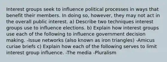 Interest groups seek to influence political processes in ways that benefit their members. In doing so, however, they may not act in the overall public interest. a) Describe two techniques interest groups use to influence elections. b) Explain how interest groups use each of the following to influence government decision making. -Issue networks (also known as iron triangles) -Amicus curiae briefs c) Explain how each of the following serves to limit interest group influence. -The media -Pluralism