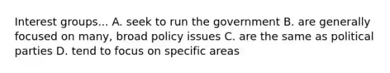 Interest groups... A. seek to run the government B. are generally focused on many, broad policy issues C. are the same as political parties D. tend to focus on specific areas