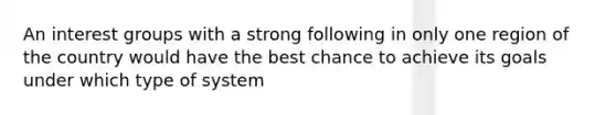 An interest groups with a strong following in only one region of the country would have the best chance to achieve its goals under which type of system