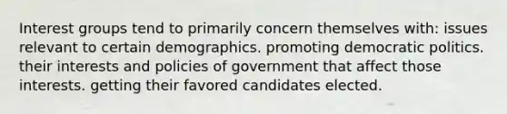 Interest groups tend to primarily concern themselves with: issues relevant to certain demographics. promoting democratic politics. their interests and policies of government that affect those interests. getting their favored candidates elected.