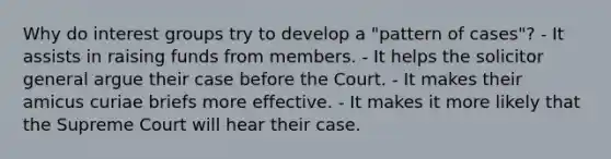 Why do interest groups try to develop a "pattern of cases"? - It assists in raising funds from members. - It helps the solicitor general argue their case before the Court. - It makes their amicus curiae briefs more effective. - It makes it more likely that the Supreme Court will hear their case.