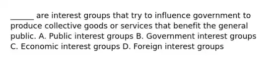 ______ are interest groups that try to influence government to produce collective goods or services that benefit the general public. A. Public interest groups B. Government interest groups C. Economic interest groups D. Foreign interest groups