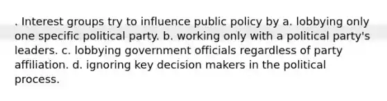 . Interest groups try to influence public policy by a. lobbying only one specific political party. b. working only with a political party's leaders. c. lobbying government officials regardless of party affiliation. d. ignoring key decision makers in the political process.