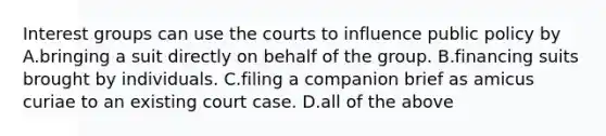 Interest groups can use the courts to influence public policy by A.bringing a suit directly on behalf of the group. B.financing suits brought by individuals. C.filing a companion brief as amicus curiae to an existing court case. D.all of the above