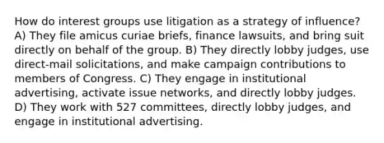 How do interest groups use litigation as a strategy of influence? A) They file amicus curiae briefs, finance lawsuits, and bring suit directly on behalf of the group. B) They directly lobby judges, use direct-mail solicitations, and make campaign contributions to members of Congress. C) They engage in institutional advertising, activate issue networks, and directly lobby judges. D) They work with 527 committees, directly lobby judges, and engage in institutional advertising.