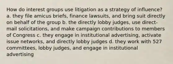 How do interest groups use litigation as a strategy of influence? a. they file amicus briefs, finance lawsuits, and bring suit directly on behalf of the group b. the directly lobby judges, use direct-mail solicitations, and make campaign contributions to members of Congress c. they engage in institutional advertising, activate issue networks, and directly lobby judges d. they work with 527 committees, lobby judges, and engage in institutional advertising