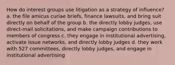 How do interest groups use litigation as a strategy of influence? a. the file amicus curiae briefs, finance lawsuits, and bring suit directly on behalf of the group b. the directly lobby judges, use direct-mail solicitations, and make campaign contributions to members of congress c. they engage in institutional advertising, activate issue networks, and directly lobby judges d. they work with 527 committees, directly lobby judges, and engage in institutional advertising