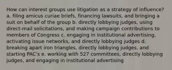 How can interest groups use litigation as a strategy of influence? a. filing amicus curiae briefs, financing lawsuits, and bringing a suit on behalf of the group b. directly lobbying judges, using direct-mail solicitations, and making campaign contributions to members of Congress c. engaging in institutional advertising, activating issue networks, and directly lobbying judges d. breaking apart iron triangles, directly lobbying judges, and starting PAC's e. working with 527 committees, directly lobbying judges, and engaging in institutional advertising