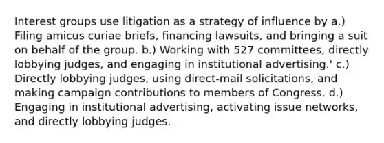 Interest groups use litigation as a strategy of influence by a.) Filing amicus curiae briefs, financing lawsuits, and bringing a suit on behalf of the group. b.) Working with 527 committees, directly lobbying judges, and engaging in institutional advertising.' c.) Directly lobbying judges, using direct-mail solicitations, and making campaign contributions to members of Congress. d.) Engaging in institutional advertising, activating issue networks, and directly lobbying judges.