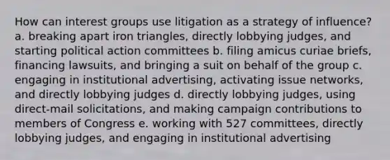 How can interest groups use litigation as a strategy of influence? a. breaking apart iron triangles, directly lobbying judges, and starting political action committees b. filing amicus curiae briefs, financing lawsuits, and bringing a suit on behalf of the group c. engaging in institutional advertising, activating issue networks, and directly lobbying judges d. directly lobbying judges, using direct-mail solicitations, and making campaign contributions to members of Congress e. working with 527 committees, directly lobbying judges, and engaging in institutional advertising