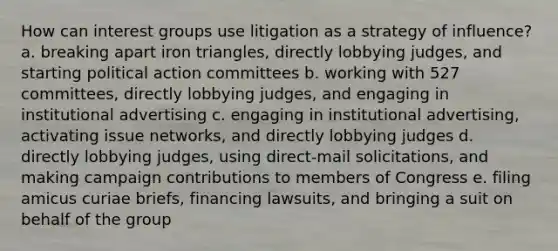 How can interest groups use litigation as a strategy of influence? a. breaking apart iron triangles, directly lobbying judges, and starting political action committees b. working with 527 committees, directly lobbying judges, and engaging in institutional advertising c. engaging in institutional advertising, activating issue networks, and directly lobbying judges d. directly lobbying judges, using direct-mail solicitations, and making campaign contributions to members of Congress e. filing amicus curiae briefs, financing lawsuits, and bringing a suit on behalf of the group