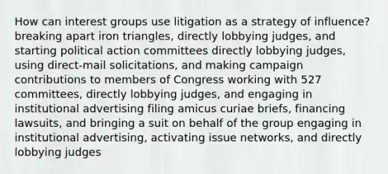 How can interest groups use litigation as a strategy of influence? breaking apart iron triangles, directly lobbying judges, and starting political action committees directly lobbying judges, using direct-mail solicitations, and making campaign contributions to members of Congress working with 527 committees, directly lobbying judges, and engaging in institutional advertising filing amicus curiae briefs, financing lawsuits, and bringing a suit on behalf of the group engaging in institutional advertising, activating issue networks, and directly lobbying judges