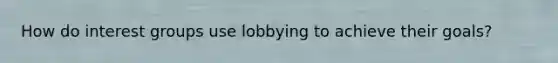 How do interest groups use lobbying to achieve their goals?