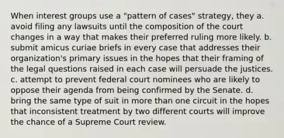 When interest groups use a "pattern of cases" strategy, they a. avoid filing any lawsuits until the composition of the court changes in a way that makes their preferred ruling more likely. b. submit amicus curiae briefs in every case that addresses their organization's primary issues in the hopes that their framing of the legal questions raised in each case will persuade the justices. c. attempt to prevent federal court nominees who are likely to oppose their agenda from being confirmed by the Senate. d. bring the same type of suit in more than one circuit in the hopes that inconsistent treatment by two different courts will improve the chance of a Supreme Court review.