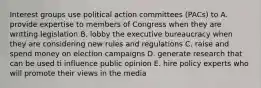 Interest groups use political action committees (PACs) to A. provide expertise to members of Congress when they are writting legislation B. lobby the executive bureaucracy when they are considering new rules and regulations C. raise and spend money on election campaigns D. generate research that can be used ti influence public opinion E. hire policy experts who will promote their views in the media