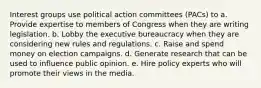 Interest groups use political action committees (PACs) to a. Provide expertise to members of Congress when they are writing legislation. b. Lobby the executive bureaucracy when they are considering new rules and regulations. c. Raise and spend money on election campaigns. d. Generate research that can be used to influence public opinion. e. Hire policy experts who will promote their views in the media.