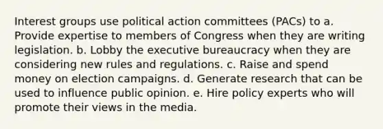 Interest groups use political action committees (PACs) to a. Provide expertise to members of Congress when they are writing legislation. b. Lobby the executive bureaucracy when they are considering new rules and regulations. c. Raise and spend money on election campaigns. d. Generate research that can be used to influence public opinion. e. Hire policy experts who will promote their views in the media.