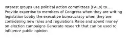 Interest groups use political action committees (PACs) to..... Provide expertise to members of Congress when they are writing legislation Lobby the executive bureaucracy when they are considering new rules and regulations Raise and spend money on election campaigns Generate research that can be used to influence public opinion