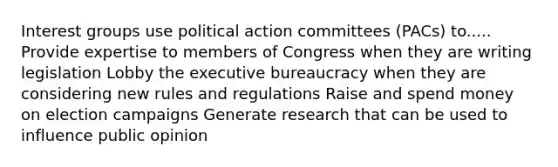 Interest groups use political action committees (PACs) to..... Provide expertise to members of Congress when they are writing legislation Lobby the executive bureaucracy when they are considering new rules and regulations Raise and spend money on election campaigns Generate research that can be used to influence public opinion