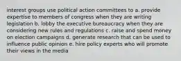 interest groups use political action committees to a. provide expertise to members of congress when they are writing legislation b. lobby the executive bureaucracy when they are considering new rules and regulations c. raise and spend money on election campaigns d. generate research that can be used to influence public opinion e. hire policy experts who will promote their views in the media