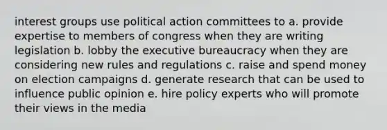 interest groups use political action committees to a. provide expertise to members of congress when they are writing legislation b. lobby the executive bureaucracy when they are considering new rules and regulations c. raise and spend money on election campaigns d. generate research that can be used to influence public opinion e. hire policy experts who will promote their views in the media