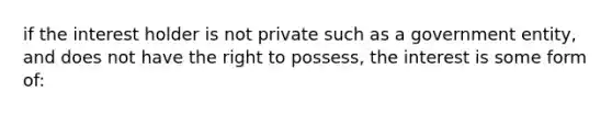 if the interest holder is not private such as a government entity, and does not have the right to possess, the interest is some form of: