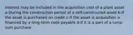 Interest may be included in the acquisition cost of a plant asset a-During the construction period of a self-constructed asset b-If the asset is purchased on credit c-If the asset is acquisition is financed by a long-term note payable d-If it is a part of a lump-sum purchase