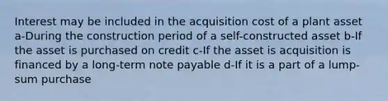 Interest may be included in the acquisition cost of a plant asset a-During the construction period of a self-constructed asset b-If the asset is purchased on credit c-If the asset is acquisition is financed by a long-term note payable d-If it is a part of a lump-sum purchase