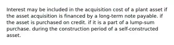 Interest may be included in the acquisition cost of a plant asset if the asset acquisition is financed by a long-term note payable. if the asset is purchased on credit. if it is a part of a lump-sum purchase. during the construction period of a self-constructed asset.