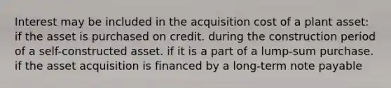 Interest may be included in the acquisition cost of a plant asset: if the asset is purchased on credit. during the construction period of a self-constructed asset. if it is a part of a lump-sum purchase. if the asset acquisition is financed by a long-term note payable