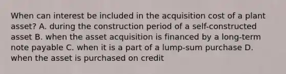 When can interest be included in the acquisition cost of a plant asset? A. during the construction period of a self-constructed asset B. when the asset acquisition is financed by a long-term note payable C. when it is a part of a lump-sum purchase D. when the asset is purchased on credit