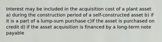 Interest may be included in the acquisition cost of a plant asset a) during the construction period of a self-constructed asset b) if it is a part of a lump-sum purchase c)if the asset is purchased on credit d) if the asset acquisition is financed by a long-term note payable