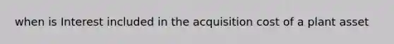 when is Interest included in the acquisition cost of a plant asset