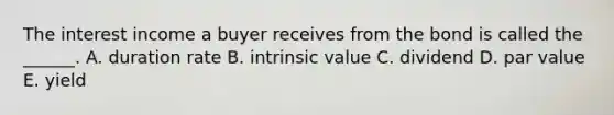 The interest income a buyer receives from the bond is called the​ ______. A. duration rate B. intrinsic value C. dividend D. <a href='https://www.questionai.com/knowledge/kLpXEGfnaF-par-value' class='anchor-knowledge'>par value</a> E. yield