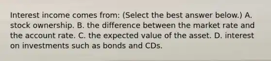 Interest income comes​ from: ​(Select the best answer​ below.) A. stock ownership. B. the difference between the market rate and the account rate. C. the expected value of the asset. D. interest on investments such as bonds and CDs.