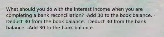 What should you do with the interest income when you are completing a bank reconciliation? -Add 30 to the book balance. -Deduct 30 from the book balance. -Deduct 30 from the bank balance. -Add 30 to the bank balance.