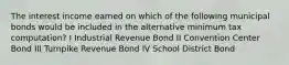 The interest income earned on which of the following municipal bonds would be included in the alternative minimum tax computation? I Industrial Revenue Bond II Convention Center Bond III Turnpike Revenue Bond IV School District Bond