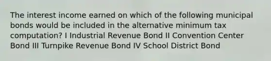 The interest income earned on which of the following municipal bonds would be included in the alternative minimum tax computation? I Industrial Revenue Bond II Convention Center Bond III Turnpike Revenue Bond IV School District Bond