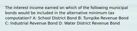 The interest income earned on which of the following municipal bonds would be included in the alternative minimum tax computation? A: School District Bond B: Turnpike Revenue Bond C: Industrial Revenue Bond D: Water District Revenue Bond